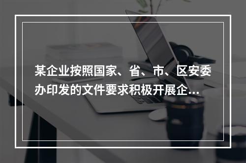 某企业按照国家、省、市、区安委办印发的文件要求积极开展企业双