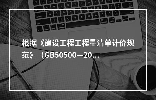 根据《建设工程工程量清单计价规范》（GB50500—2013