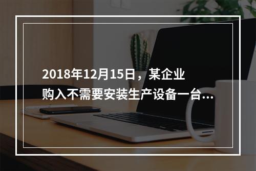 2018年12月15日，某企业购入不需要安装生产设备一台，原