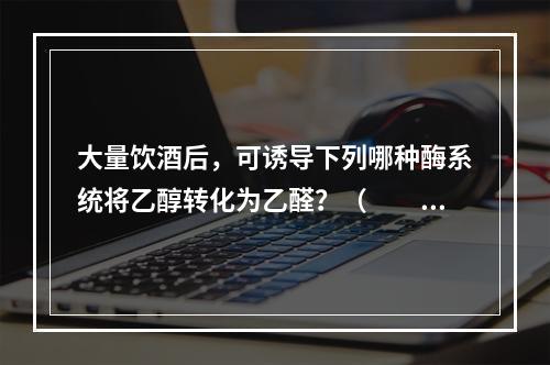 大量饮酒后，可诱导下列哪种酶系统将乙醇转化为乙醛？（　　）