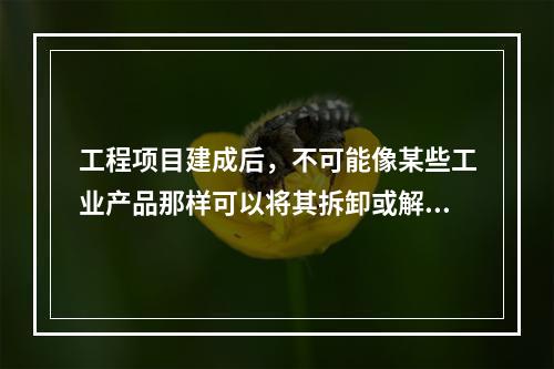 工程项目建成后，不可能像某些工业产品那样可以将其拆卸或解体检