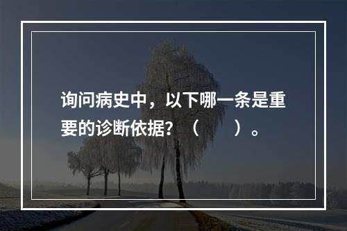 询问病史中，以下哪一条是重要的诊断依据？（　　）。