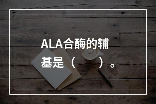 ALA合酶的辅基是（　　）。