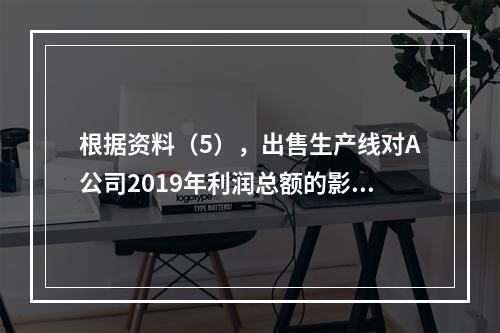 根据资料（5），出售生产线对A公司2019年利润总额的影响金