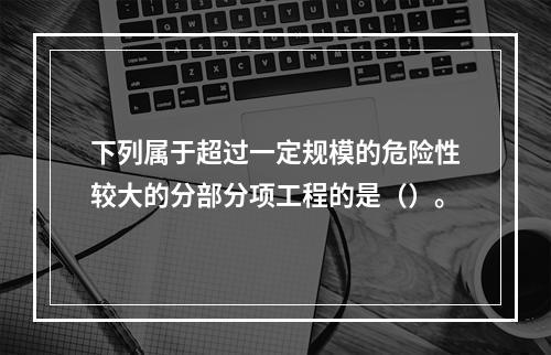 下列属于超过一定规模的危险性较大的分部分项工程的是（）。