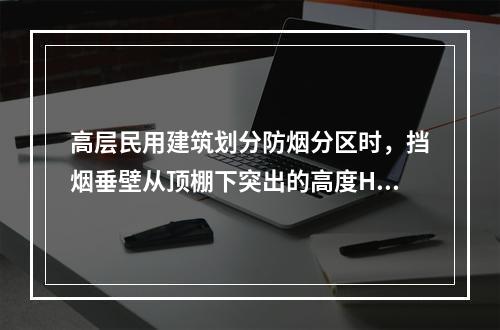 高层民用建筑划分防烟分区时，挡烟垂壁从顶棚下突出的高度H（