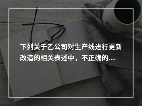 下列关于乙公司对生产线进行更新改造的相关表述中，不正确的是（