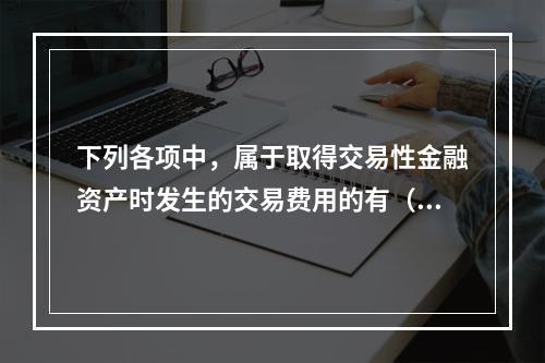 下列各项中，属于取得交易性金融资产时发生的交易费用的有（　）