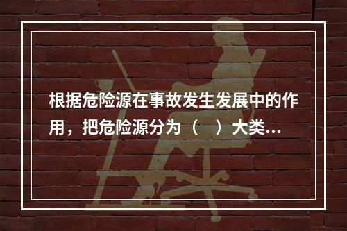 根据危险源在事故发生发展中的作用，把危险源分为（　）大类。