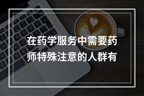 在药学服务中需要药师特殊注意的人群有