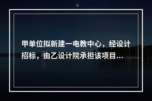 甲单位拟新建一电教中心，经设计招标，由乙设计院承担该项目设计