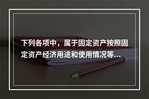 下列各项中，属于固定资产按照固定资产经济用途和使用情况等综合