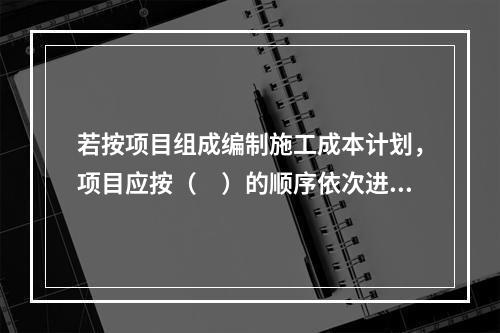 若按项目组成编制施工成本计划，项目应按（　）的顺序依次进行分