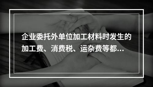 企业委托外单位加工材料时发生的加工费、消费税、运杂费等都应该