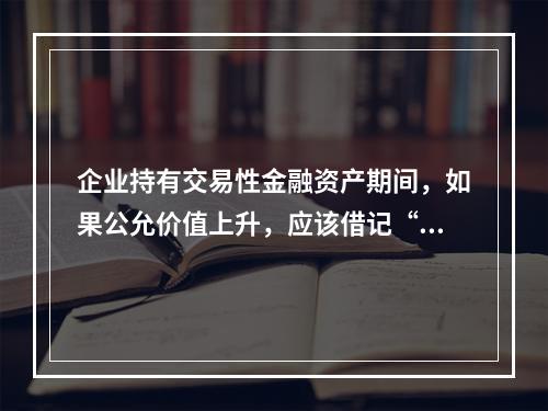 企业持有交易性金融资产期间，如果公允价值上升，应该借记“投资