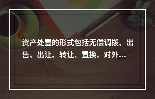 资产处置的形式包括无偿调拨、出售、出让、转让、置换、对外捐赠