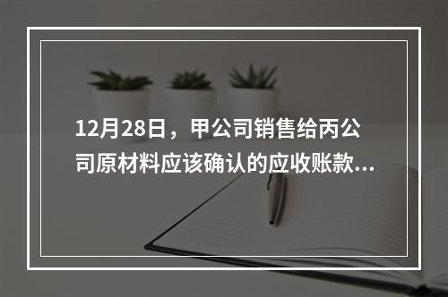 12月28日，甲公司销售给丙公司原材料应该确认的应收账款为（