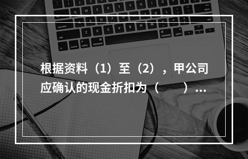 根据资料（1）至（2），甲公司应确认的现金折扣为（　　）元。