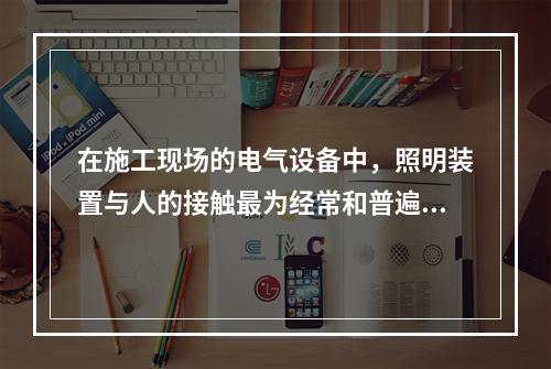 在施工现场的电气设备中，照明装置与人的接触最为经常和普遍。为