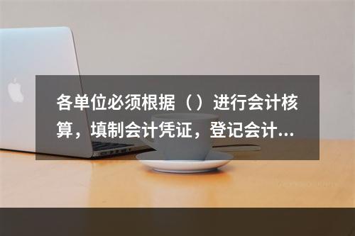 各单位必须根据（ ）进行会计核算，填制会计凭证，登记会计账簿