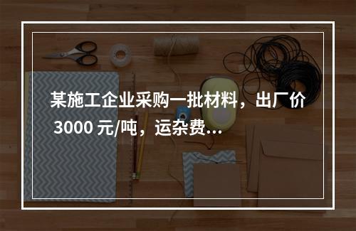 某施工企业采购一批材料，出厂价 3000 元/吨，运杂费是材