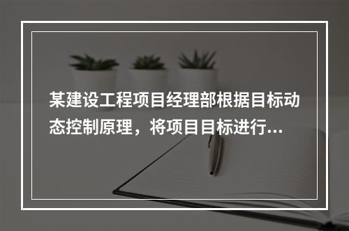 某建设工程项目经理部根据目标动态控制原理，将项目目标进行了分