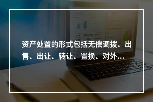 资产处置的形式包括无偿调拨、出售、出让、转让、置换、对外捐赠