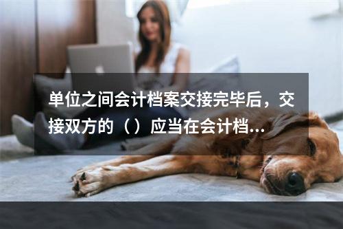 单位之间会计档案交接完毕后，交接双方的（ ）应当在会计档案移