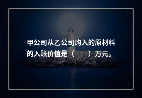 甲公司从乙公司购入的原材料的入账价值是（　　）万元。