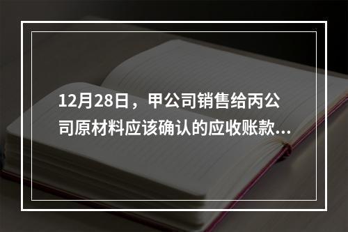 12月28日，甲公司销售给丙公司原材料应该确认的应收账款为（