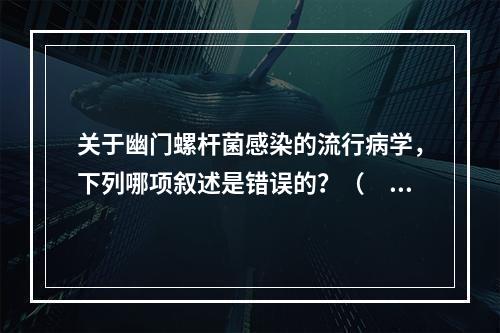 关于幽门螺杆菌感染的流行病学，下列哪项叙述是错误的？（　　