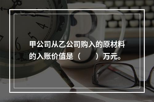 甲公司从乙公司购入的原材料的入账价值是（　　）万元。