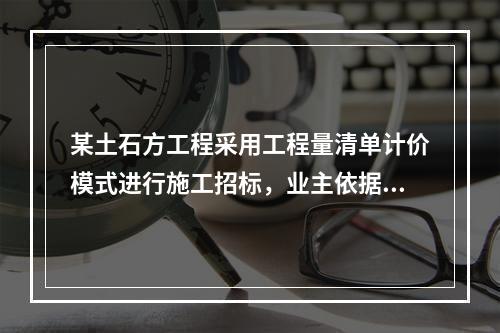 某土石方工程采用工程量清单计价模式进行施工招标，业主依据《建