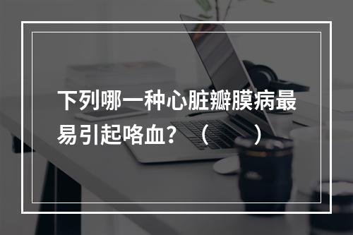 下列哪一种心脏瓣膜病最易引起咯血？（　　）