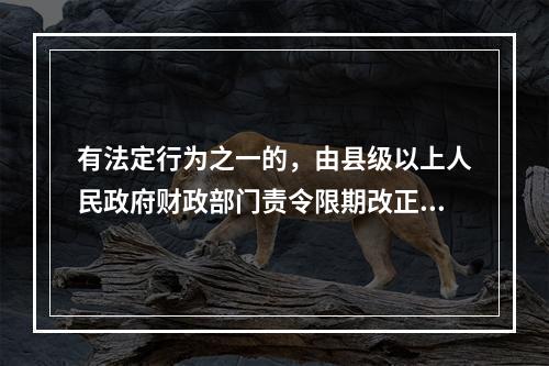 有法定行为之一的，由县级以上人民政府财政部门责令限期改正，可