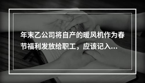 年末乙公司将自产的暖风机作为春节福利发放给职工，应该记入“应