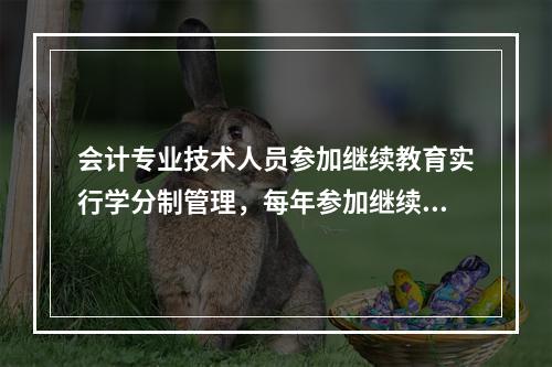 会计专业技术人员参加继续教育实行学分制管理，每年参加继续教育