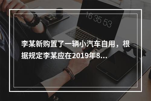 李某新购置了一辆小汽车自用，根据规定李某应在2019年8月2