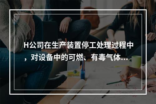 H公司在生产装置停工处理过程中，对设备中的可燃、有毒气体进行