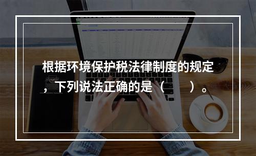 根据环境保护税法律制度的规定，下列说法正确的是（　　）。