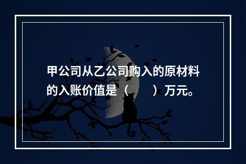 甲公司从乙公司购入的原材料的入账价值是（　　）万元。