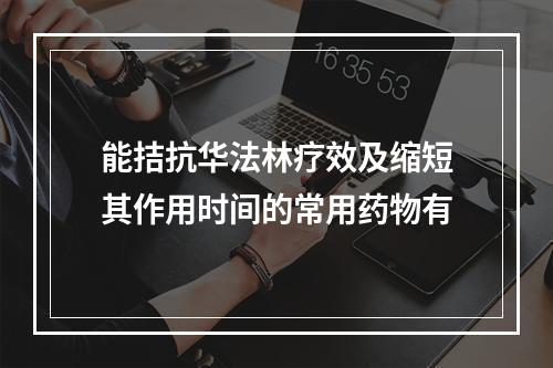 能拮抗华法林疗效及缩短其作用时间的常用药物有