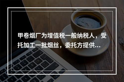 甲卷烟厂为增值税一般纳税人，受托加工一批烟丝，委托方提供的烟