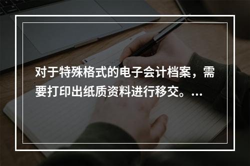 对于特殊格式的电子会计档案，需要打印出纸质资料进行移交。（