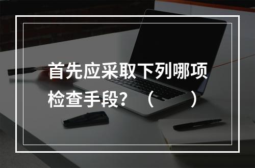 首先应采取下列哪项检查手段？（　　）