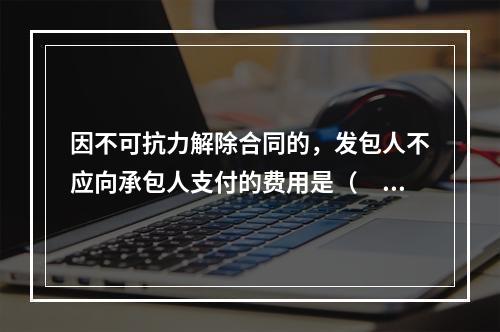 因不可抗力解除合同的，发包人不应向承包人支付的费用是（　）。