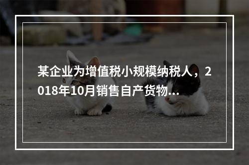 某企业为增值税小规模纳税人，2018年10月销售自产货物取得