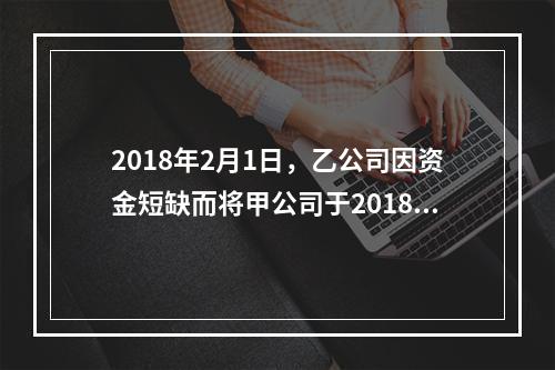 2018年2月1日，乙公司因资金短缺而将甲公司于2018年1