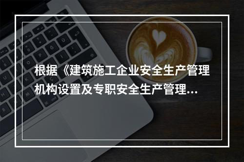 根据《建筑施工企业安全生产管理机构设置及专职安全生产管理人员