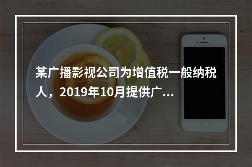 某广播影视公司为增值税一般纳税人，2019年10月提供广告设